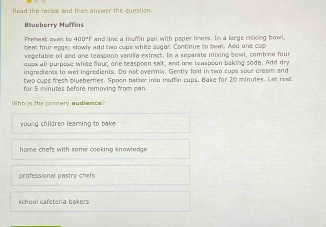 read the recipe and then answer the question. blueberry muffins preheat oven to 400°f and line a muffin pan with paper liners. in a large mixing bowl, beat four eggs; slowly add two cups white sugar. continue to beat. add one cup vegetable oil and one teaspoon vanilla extract. in a separate mixing bowl, combine four cups all - purpose white flour, one teaspoon salt, and one teaspoon baking soda. add dry ingredients to wet ingredients. do not overmix. gently fold in two cups sour cream and two cups fresh blueberries. spoon batter into muffin cups. bake for 20 minutes. let rest for 5 minutes before removing from pan. who is the primary audience? young children learning to bake home chefs with some cooking knowledge professional pastry chefs school cafeteria bakers