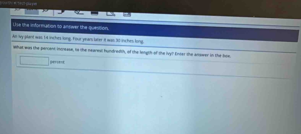 use the information to answer the question. an ivy plant was 14 inches long. four years later it was 30 inches long. what was the percent increase, to the nearest hundredth, of the length of the ivy? enter the answer in the box. percent
