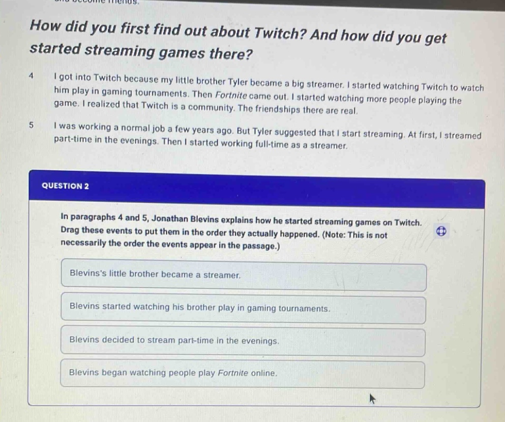 how did you first find out about twitch? and how did you get started streaming games there? 4 i got into twitch because my little brother tyler became a big streamer. i started watching twitch to watch him play in gaming tournaments. then fortnite came out. i started watching more people playing the game. i realized that twitch is a community. the friendships there are real. 5 i was working a normal job a few years ago. but tyler suggested that i start streaming. at first, i streamed part - time in the evenings. then i started working full - time as a streamer. question 2 in paragraphs 4 and 5, jonathan blevins explains how he started streaming games on twitch. drag these events to put them in the order they actually happened. (note: this is not necessarily the order the events appear in the passage.) blevinss little brother became a streamer. blevins started watching his brother play in gaming tournaments. blevins decided to stream part - time in the evenings. blevins began watching people play fortnite online.