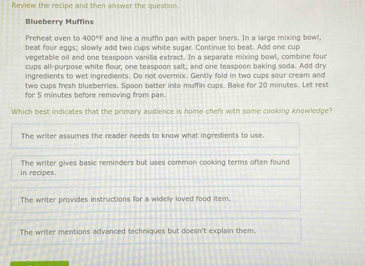 review the recipe and then answer the question. blueberry muffins preheat oven to 400°f and line a muffin pan with paper liners. in a large mixing bowl, beat four eggs; slowly add two cups white sugar. continue to beat. add one cup vegetable oil and one teaspoon vanilla extract. in a separate mixing bowl, combine four cups all - purpose white flour, one teaspoon salt, and one teaspoon baking soda. add dry ingredients to wet ingredients. do not overmix. gently fold in two cups sour cream and two cups fresh blueberries. spoon batter into muffin cups. bake for 20 minutes. let rest for 5 minutes before removing from pan. which best indicates that the primary audience is home chefs with some cooking knowledge? the writer assumes the reader needs to know what ingredients to use. the writer gives basic reminders but uses common cooking terms often found in recipes. the writer provides instructions for a widely loved food item. the writer mentions advanced techniques but doesnt explain them.