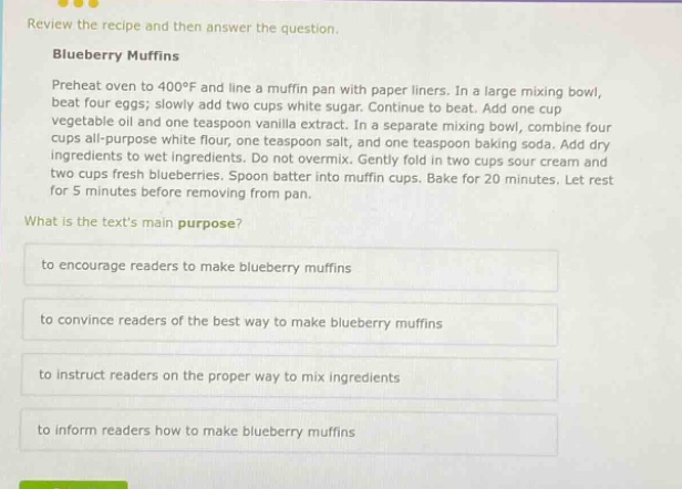 review the recipe and then answer the question. blueberry muffins preheat oven to 400°f and line a muffin pan with paper liners. in a large mixing bowl, beat four eggs; slowly add two cups white sugar. continue to beat. add one cup vegetable oil and one teaspoon vanilla extract. in a separate mixing bowl, combine four cups all - purpose white flour, one teaspoon salt, and one teaspoon baking soda. add dry ingredients to wet ingredients. do not overmix. gently fold in two cups sour cream and two cups fresh blueberries. spoon batter into muffin cups. bake for 20 minutes. let rest for 5 minutes before removing from pan. what is the texts main purpose? to encourage readers to make blueberry muffins to convince readers of the best way to make blueberry muffins to instruct readers on the proper way to mix ingredients to inform readers how to make blueberry muffins