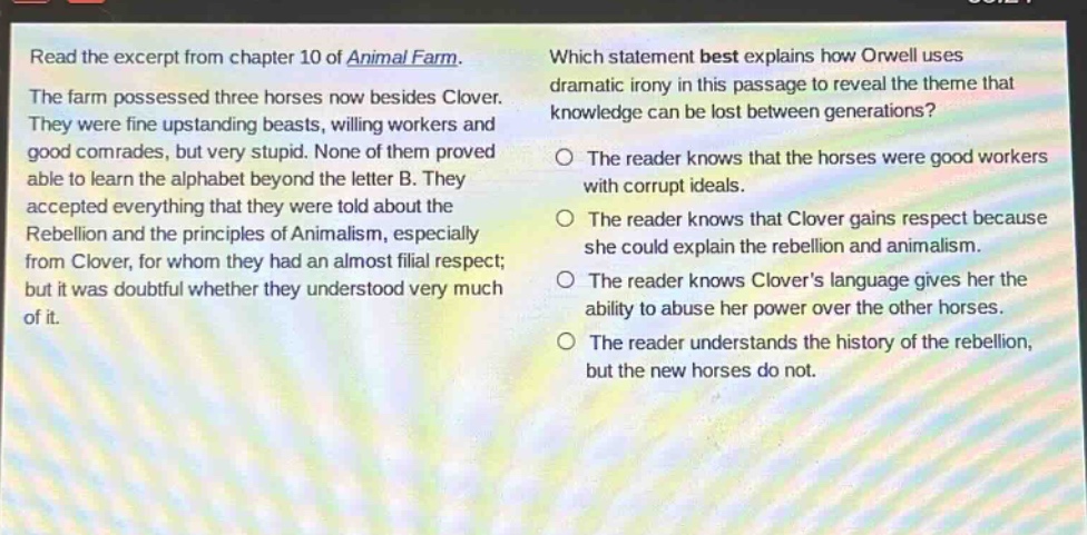 read the excerpt from chapter 10 of animal farm. the farm possessed three horses now besides clover. they were fine upstanding beasts, willing workers and good comrades, but very stupid. none of them proved able to learn the alphabet beyond the letter b. they accepted everything that they were told about the rebellion and the principles of animalism, especially from clover, for whom they had an almost filial respect; but it was doubtful whether they understood very much of it. which statement best explains how orwell uses dramatic irony in this passage to reveal the theme that knowledge can be lost between generations? the reader knows that the horses were good workers with corrupt ideals. the reader knows that clover gains respect because she could explain the rebellion and animalism. the reader knows clovers language gives her the ability to abuse her power over the other horses. the reader understands the history of the rebellion, but the new horses do not.