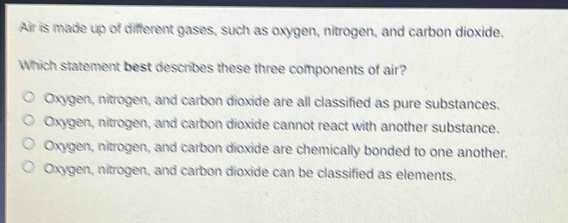 air is made up of different gases, such as oxygen, nitrogen, and carbon dioxide. which statement best describes these three components of air? oxygen, nitrogen, and carbon dioxide are all classified as pure substances. oxygen, nitrogen, and carbon dioxide cannot react with another substance. oxygen, nitrogen, and carbon dioxide are chemically bonded to one another. oxygen, nitrogen, and carbon dioxide can be classified as elements.