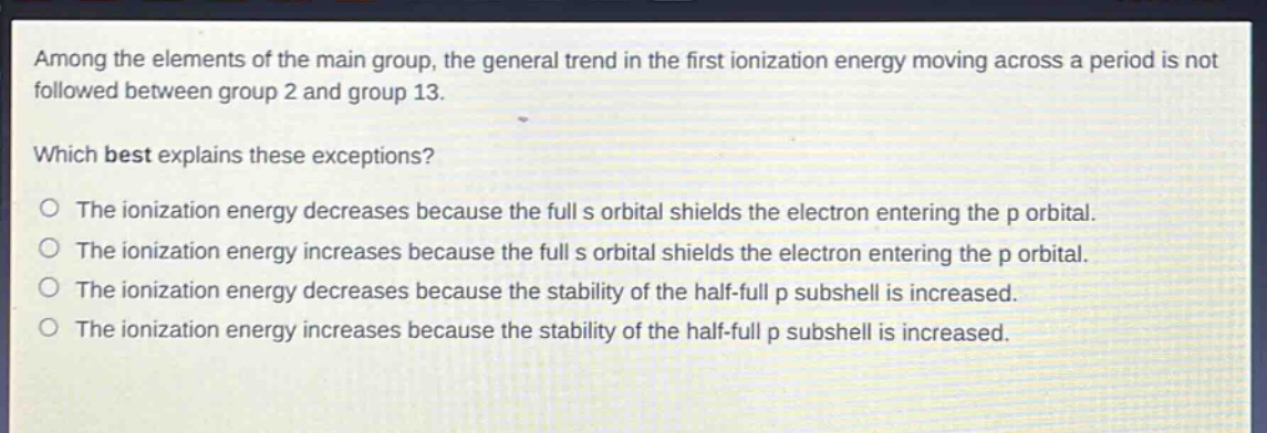 among the elements of the main group, the general trend in the first ionization energy moving across a period is not followed between group 2 and group 13. which best explains these exceptions? o the ionization energy decreases because the full s orbital shields the electron entering the p orbital. o the ionization energy increases because the full s orbital shields the electron entering the p orbital. o the ionization energy decreases because the stability of the half - full p subshell is increased. o the ionization energy increases because the stability of the half - full p subshell is increased.
