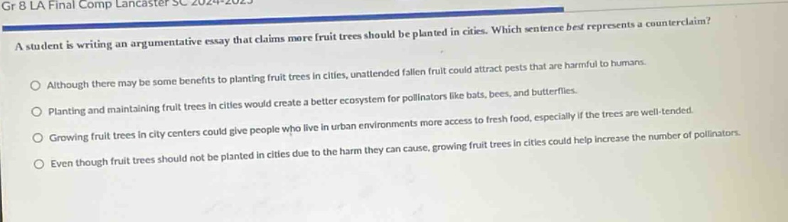 gr 8 la final comp lancaster sc 2024 - 2025\na student is writing an argumentative essay that claims more fruit trees should be planted in cities. which sentence best represents a counter - claim?\no although there may be some benefits to planting fruit trees in cities, unattended fallen fruit could attract pests that are harmful to humans.\no planting and maintaining fruit trees in cities would create a better ecosystem for pollinators like bats, bees, and butterflies.\no growing fruit trees in city centers could give people who live in urban environments more access to fresh food, especially if the trees are well - tended.\no even though fruit trees should not be planted in cities due to the harm they can cause, growing fruit trees in cities could help increase the number of pollinators.