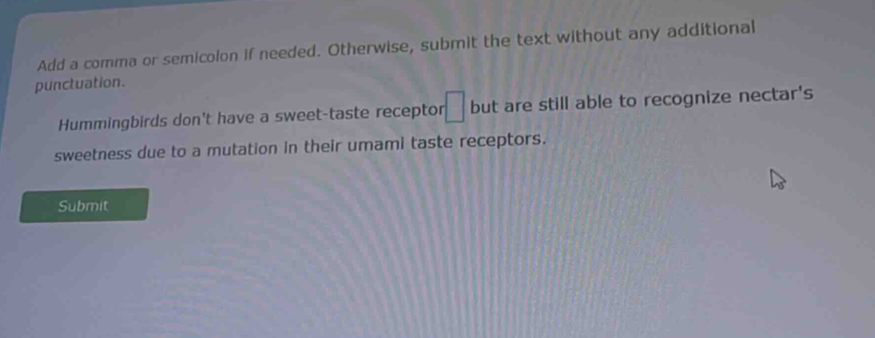add a comma or semicolon if needed. otherwise, submit the text without any additional punctuation. hummingbirds dont have a sweet - taste receptor but are still able to recognize nectars sweetness due to a mutation in their umami taste receptors.