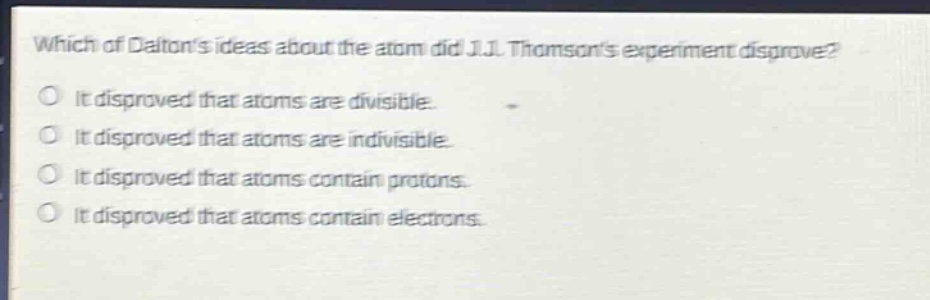 which of daltons ideas about the atom did j.j. thomsons experiment disprove? it disproved that atoms are divisible. it disproved that atoms are indivisible. it disproved that atoms contain protons. it disproved that atoms contain electrons.