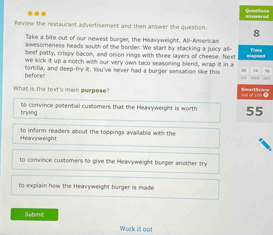 review the restaurant advertisement and then answer the question. take a bite out of our newest burger, the heavyweight. all - american awesomeness heads south of the border. we start by stacking a juicy all - beef patty, crispy bacon, and onion rings with three layers of cheese. next we kick it up a notch with our very own taco seasoning blend, wrap it in a tortilla, and deep - fry it. youve never had a burger sensation like this before! what is the texts main purpose? to convince potential customers that the heavyweight is worth trying to inform readers about the toppings available with the heavyweight to convince customers to give the heavyweight burger another try to explain how the heavyweight burger is made