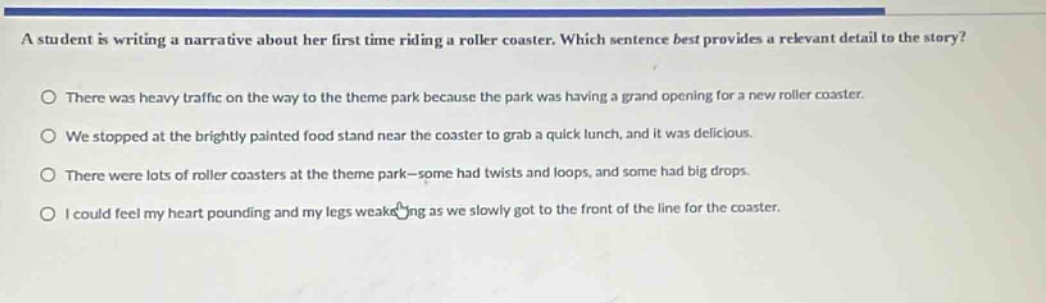 a student is writing a narrative about her first time riding a roller coaster. which sentence best provides a relevant detail to the story? there was heavy traffic on the way to the theme park because the park was having a grand opening for a new roller coaster. we stopped at the brightly painted food stand near the coaster to grab a quick lunch, and it was delicious. there were lots of roller coasters at the theme park—some had twists and loops, and some had big drops. i could feel my heart pounding and my legs weakening as we slowly got to the front of the line for the coaster.