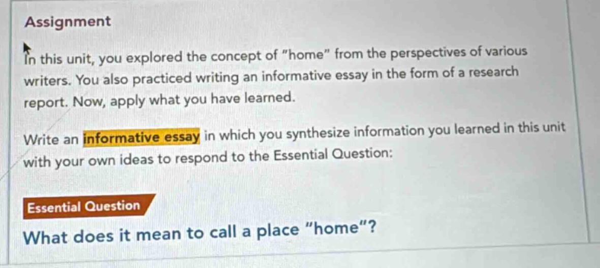 assignment\nin this unit, you explored the concept of \home\ from the perspectives of various writers. you also practiced writing an informative essay in the form of a research report. now, apply what you have learned.\nwrite an informative essay in which you synthesize information you learned in this unit with your own ideas to respond to the essential question:\nessential question\nwhat does it mean to call a place \home\?