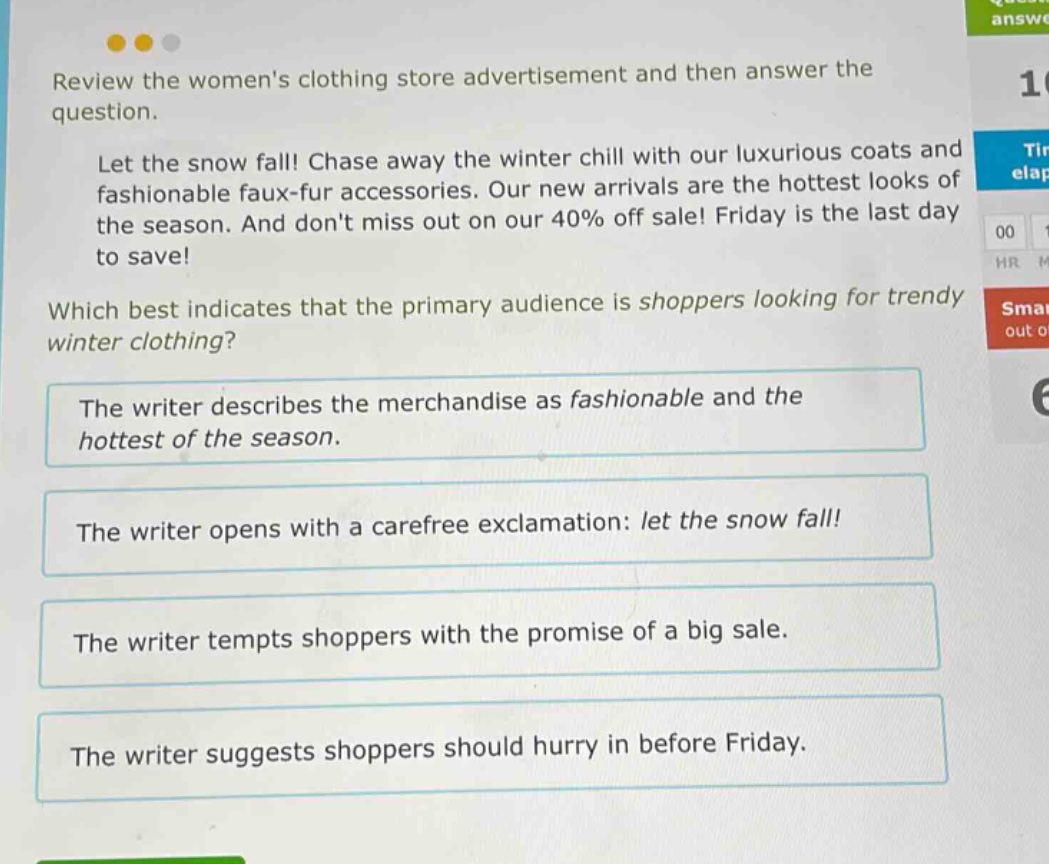review the womens clothing store advertisement and then answer the question. let the snow fall! chase away the winter chill with our luxurious coats and fashionable faux - fur accessories. our new arrivals are the hottest looks of the season. and dont miss out on our 40% off sale! friday is the last day to save! which best indicates that the primary audience is shoppers looking for trendy winter clothing? the writer describes the merchandise as fashionable and the hottest of the season. the writer opens with a carefree exclamation: let the snow fall! the writer tempts shoppers with the promise of a big sale. the writer suggests shoppers should hurry in before friday.