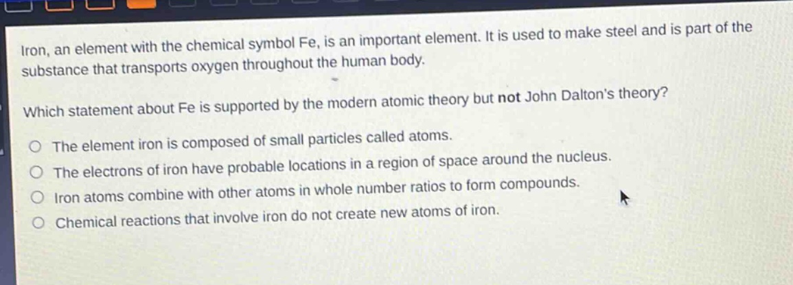 iron, an element with the chemical symbol fe, is an important element. it is used to make steel and is part of the substance that transports oxygen throughout the human body. which statement about fe is supported by the modern atomic theory but not john daltons theory? the element iron is composed of small particles called atoms. the electrons of iron have probable locations in a region of space around the nucleus. iron atoms combine with other atoms in whole number ratios to form compounds. chemical reactions that involve iron do not create new atoms of iron.
