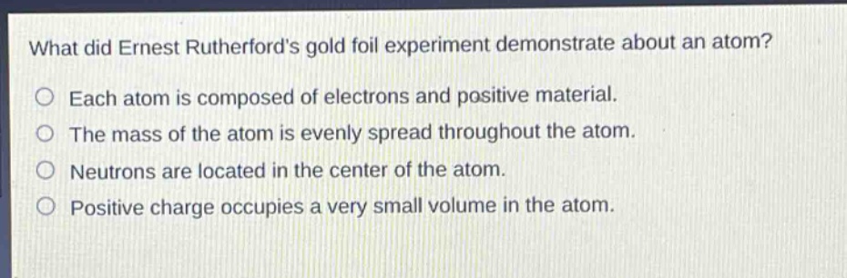 what did ernest rutherfords gold foil experiment demonstrate about an atom? each atom is composed of electrons and positive material. the mass of the atom is evenly spread throughout the atom. neutrons are located in the center of the atom. positive charge occupies a very small volume in the atom.