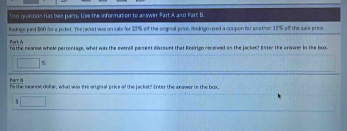 this question has two parts. use the information to answer part a and part b. rodrigo paid $60 for a jacket. the jacket was on sale for 25% off the original price. rodrigo used a coupon for another 15% off the sale price. part a to the nearest whole percentage, what was the overall percent discount that rodrigo received on the jacket? enter the answer in the box. % part b to the nearest dollar, what was the original price of the jacket? enter the answer in the box. $