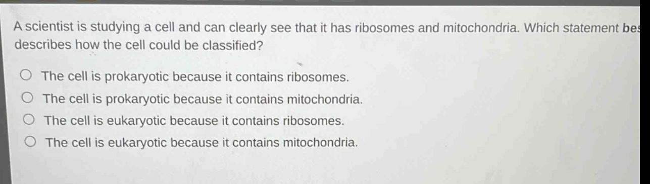 a scientist is studying a cell and can clearly see that it has ribosomes and mitochondria. which statement best describes how the cell could be classified? the cell is prokaryotic because it contains ribosomes. the cell is prokaryotic because it contains mitochondria. the cell is eukaryotic because it contains ribosomes. the cell is eukaryotic because it contains mitochondria.