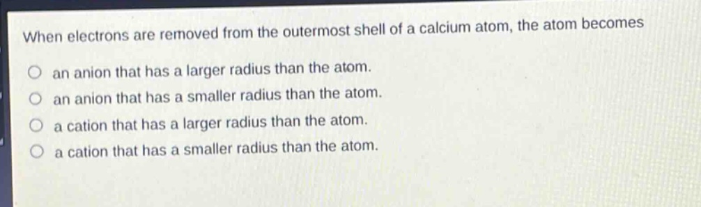 when electrons are removed from the outermost shell of a calcium atom, the atom becomes an anion that has a larger radius than the atom. an anion that has a smaller radius than the atom. a cation that has a larger radius than the atom. a cation that has a smaller radius than the atom.