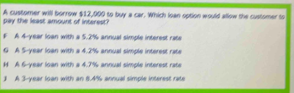a customer will borrow $12,000 to buy a car. which loan option would allow the customer to pay the least amount of interest? f a 4 - year loan with a 5.2% annual simple interest rate g a 5 - year loan with a 4.2% annual simple interest rate h a 6 - year loan with a 4.7% annual simple interest rate j a 3 - year loan with an 8.4% annual simple interest rate