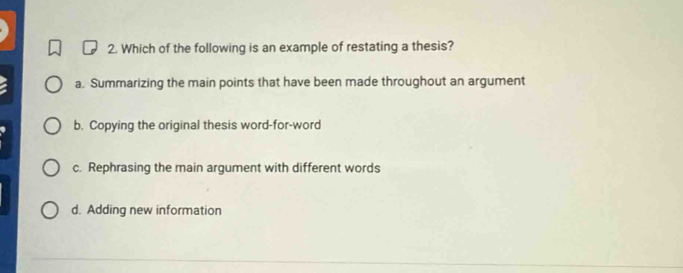 2. which of the following is an example of restating a thesis? a. summarizing the main points that have been made throughout an argument b. copying the original thesis word - for - word c. rephrasing the main argument with different words d. adding new information