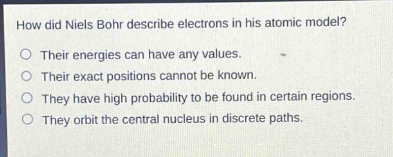 how did niels bohr describe electrons in his atomic model? their energies can have any values. their exact positions cannot be known. they have high probability to be found in certain regions. they orbit the central nucleus in discrete paths.