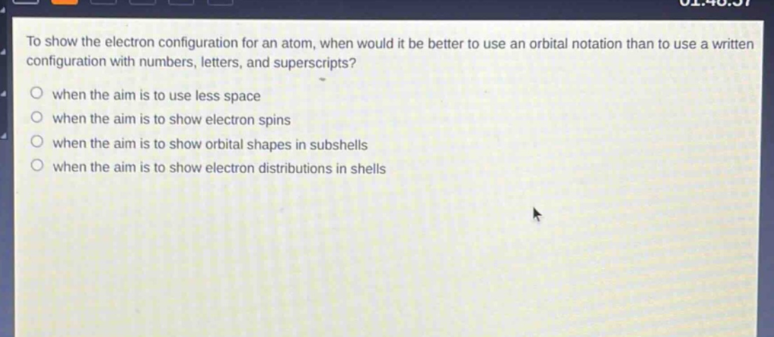 to show the electron configuration for an atom, when would it be better to use an orbital notation than to use a written configuration with numbers, letters, and superscripts? when the aim is to use less space when the aim is to show electron spins when the aim is to show orbital shapes in subshells when the aim is to show electron distributions in shells