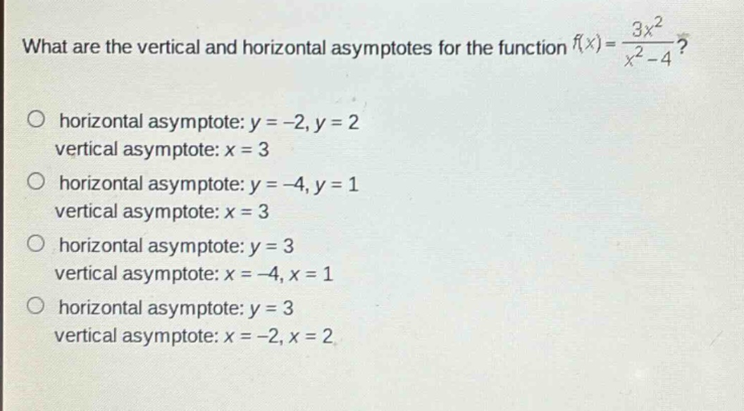 what are the vertical and horizontal asymptotes for the function f(x)=3x²/(x² - 4)? horizontal asymptote: y = -2, y = 2 vertical asymptote: x = 3 horizontal asymptote: y = -4, y = 1 vertical asymptote: x = 3 horizontal asymptote: y = 3 vertical asymptote: x = -4, x = 1 horizontal asymptote: y = 3 vertical asymptote: x = -2, x = 2