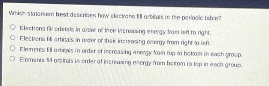 which statement best describes how electrons fill orbitals in the periodic table?\nelectrons fill orbitals in order of their increasing energy from left to right.\nelectrons fill orbitals in order of their increasing energy from right to left.\nelements fill orbitals in order of increasing energy from top to bottom in each group.\nelements fill orbitals in order of increasing energy from bottom to top in each group.