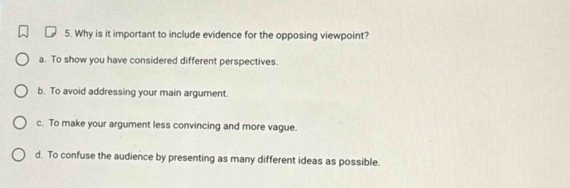 5. why is it important to include evidence for the opposing viewpoint?\n a. to show you have considered different perspectives.\n b. to avoid addressing your main argument.\n c. to make your argument less convincing and more vague.\n d. to confuse the audience by presenting as many different ideas as possible.