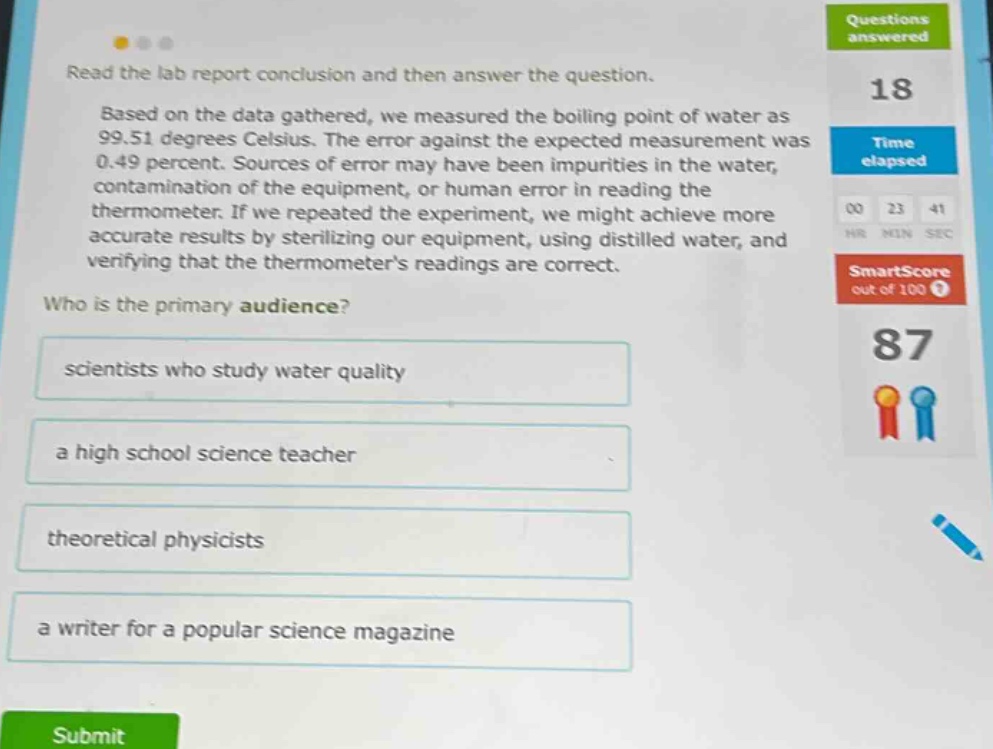read the lab report conclusion and then answer the question. based on the data gathered, we measured the boiling point of water as 99.51 degrees celsius. the error against the expected measurement was 0.49 percent. sources of error may have been impurities in the water, contamination of the equipment, or human error in reading the thermometer. if we repeated the experiment, we might achieve more accurate results by sterilizing our equipment, using distilled water, and verifying that the thermometers readings are correct. who is the primary audience? scientists who study water quality a high school science teacher theoretical physicists a writer for a popular science magazine