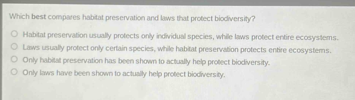 which best compares habitat preservation and laws that protect biodiversity?\no habitat preservation usually protects only individual species, while laws protect entire ecosystems.\no laws usually protect only certain species, while habitat preservation protects entire ecosystems.\no only habitat preservation has been shown to actually help protect biodiversity.\no only laws have been shown to actually help protect biodiversity.