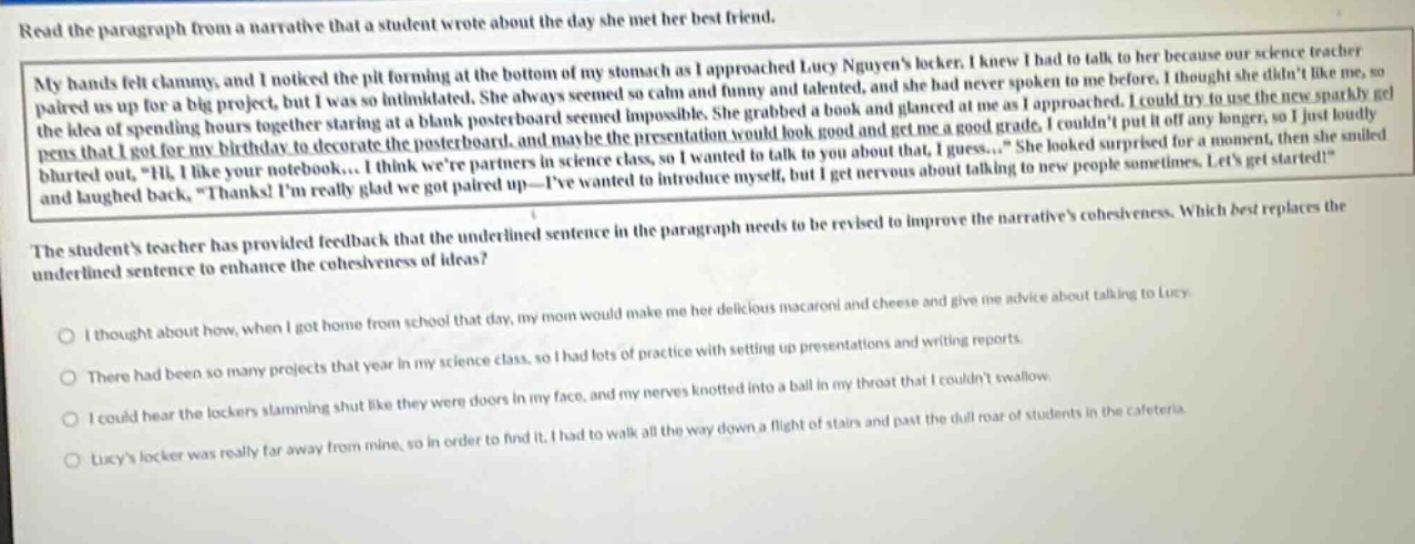 read the paragraph from a narrative that a student wrote about the day she met her best friend. my hands felt clammy, and i noticed the pit forming at the bottom of my stomach as i approached lucy nguyens locker. i knew i had to talk to her because our science teacher paired us up for a big project, but i was so intimidated. she always seemed so calm and funny and talented, and she had never spoken to me before. i thought she didnt like me, so the idea of spending hours together staring at a blank poster - board seemed impossible. she grabbed a book and glanced at me as i approached. i could try to use the new sparkly gel pens that i got for my birthday to decorate the poster - board, and maybe the presentation would look good and get me a good grade. i couldnt put it off any longer, so i just loudly blurted out, \hi, i like your notebook.... i think were partners in science class, so i wanted to talk to you about that. i guess...\ she looked surprised for a moment, then she smiled and laughed back, \thanks! im really glad we got paired up - ive wanted to introduce myself, but i get nervous about talking to new people sometimes. lets get started!\ the students teacher has provided feedback that the underlined sentence in the paragraph needs to be revised to improve the narratives cohesiveness. which best replaces the underlined sentence to enhance the cohesiveness of ideas? i thought about how, when i got home from school that day, my mom would make me her delicious macaroni and cheese and give me advice about talking to lucy. there had been so many projects that year in my science class, so i had lots of practice with setting up presentations and writing reports. i could hear the lockers slamming shut like they were doors in my face, and my nerves knotted into a ball in my throat that i couldnt swallow. lucys locker was really far away from mine, so in order to find it, i had to walk all the way down a flight of stairs and past the dull roar of students in the cafeteria.