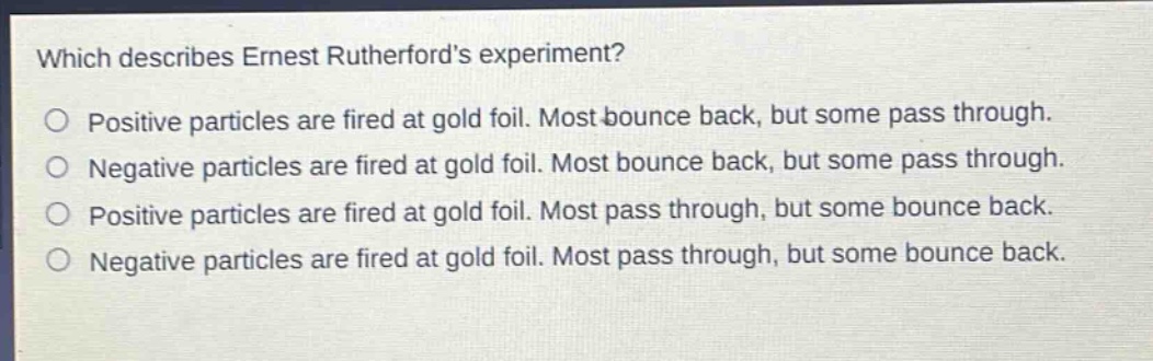 which describes ernest rutherfords experiment? positive particles are fired at gold foil. most bounce back, but some pass through. negative particles are fired at gold foil. most bounce back, but some pass through. positive particles are fired at gold foil. most pass through, but some bounce back. negative particles are fired at gold foil. most pass through, but some bounce back.