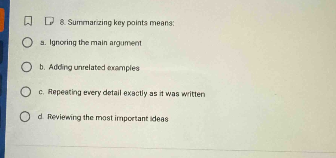8. summarizing key points means: a. ignoring the main argument b. adding unrelated examples c. repeating every detail exactly as it was written d. reviewing the most important ideas