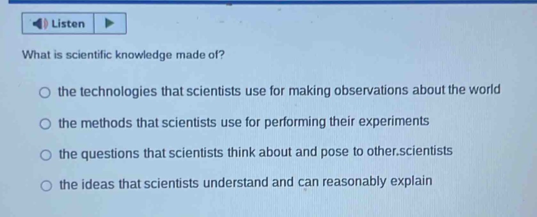 what is scientific knowledge made of? the technologies that scientists use for making observations about the world the methods that scientists use for performing their experiments the questions that scientists think about and pose to other.scientists the ideas that scientists understand and can reasonably explain