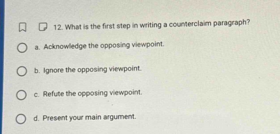 12. what is the first step in writing a counterclaim paragraph? a. acknowledge the opposing viewpoint. b. ignore the opposing viewpoint. c. refute the opposing viewpoint. d. present your main argument.
