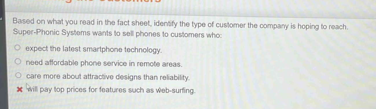 based on what you read in the fact sheet, identify the type of customer the company is hoping to reach. super - phonic systems wants to sell phones to customers who: expect the latest smartphone technology. need affordable phone service in remote areas. care more about attractive designs than reliability. will pay top prices for features such as web - surfing.