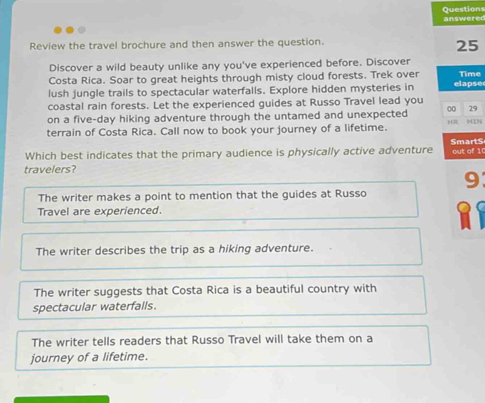 review the travel brochure and then answer the question. discover a wild beauty unlike any youve experienced before. discover costa rica. soar to great heights through misty cloud forests. trek over lush jungle trails to spectacular waterfalls. explore hidden mysteries in coastal rain forests. let the experienced guides at russo travel lead you on a five - day hiking adventure through the untamed and unexpected terrain of costa rica. call now to book your journey of a lifetime. which best indicates that the primary audience is physically active adventure travelers? the writer makes a point to mention that the guides at russo travel are experienced. the writer describes the trip as a hiking adventure. the writer suggests that costa rica is a beautiful country with spectacular waterfalls. the writer tells readers that russo travel will take them on a journey of a lifetime.
