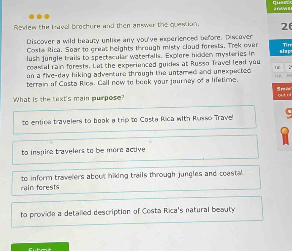 review the travel brochure and then answer the question. discover a wild beauty unlike any youve experienced before. discover costa rica. soar to great heights through misty cloud forests. trek over lush jungle trails to spectacular waterfalls. explore hidden mysteries in coastal rain forests. let the experienced guides at russo travel lead you on a five - day hiking adventure through the untamed and unexpected terrain of costa rica. call now to book your journey of a lifetime. what is the texts main purpose? to entice travelers to book a trip to costa rica with russo travel to inspire travelers to be more active to inform travelers about hiking trails through jungles and coastal rain forests to provide a detailed description of costa ricas natural beauty