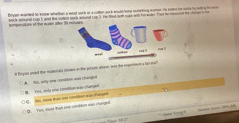 bryan wanted to know whether a wool sock or a cotton sock would keep something warmer. he tested the socks by putting the wool sock around cup 1 and the cotton sock around cup 2. he filled both cups with hot water. then he measured the change in the temperature of the water after 30 minutes. if bryan used the materials shown in the picture above, was the experiment a fair test? a. no, only one condition was changed. b. yes, only one condition was changed. c. no, more than one condition was changed. d. yes, more than one condition was changed.