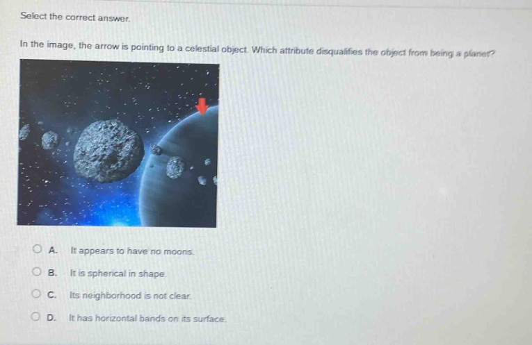 select the correct answer. in the image, the arrow is pointing to a celestial object. which attribute disqualifies the object from being a planet? a. it appears to have no moons. b. it is spherical in shape. c. its neighborhood is not clear. d. it has horizontal bands on its surface.