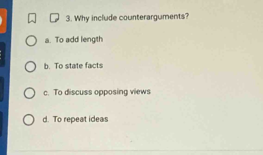 3. why include counterarguments?\n a. to add length\n b. to state facts\n c. to discuss opposing views\n d. to repeat ideas