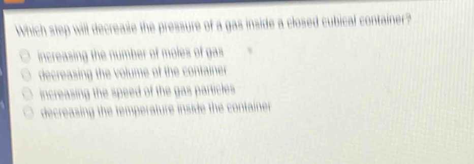 which step will decrease the pressure of a gas inside a closed cubical container? increasing the number of moles of gas decreasing the volume of the container increasing the speed of the gas particles decreasing the temperature inside the container