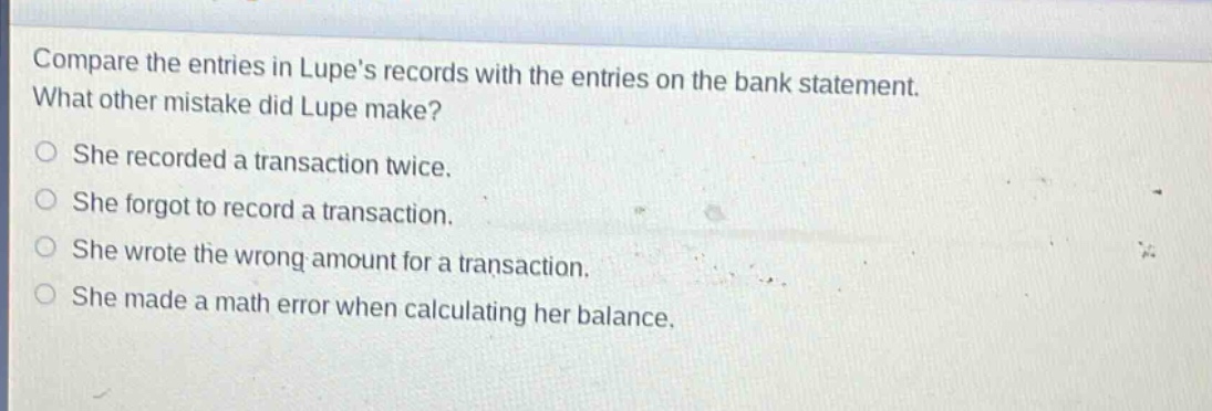 compare the entries in lupes records with the entries on the bank statement. what other mistake did lupe make? she recorded a transaction twice. she forgot to record a transaction. she wrote the wrong amount for a transaction. she made a math error when calculating her balance.