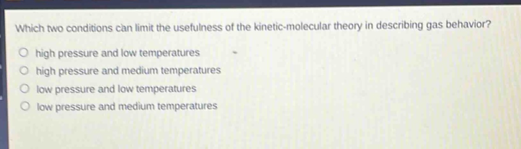 which two conditions can limit the usefulness of the kinetic - molecular theory in describing gas behavior? high pressure and low temperatures high pressure and medium temperatures low pressure and low temperatures low pressure and medium temperatures