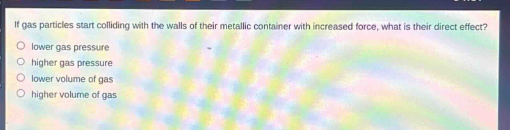 if gas particles start colliding with the walls of their metallic container with increased force, what is their direct effect? lower gas pressure higher gas pressure lower volume of gas higher volume of gas