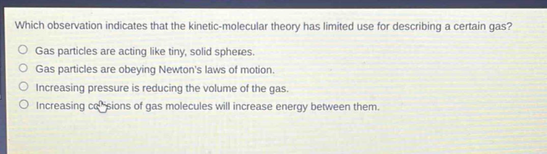 which observation indicates that the kinetic - molecular theory has limited use for describing a certain gas? gas particles are acting like tiny, solid spheres. gas particles are obeying newtons laws of motion. increasing pressure is reducing the volume of the gas. increasing collisions of gas molecules will increase energy between them.