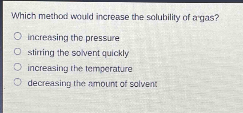 which method would increase the solubility of a gas? increasing the pressure stirring the solvent quickly increasing the temperature decreasing the amount of solvent