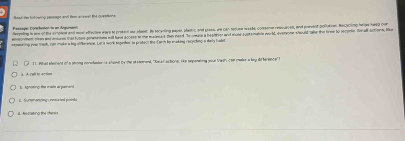 read the following passage and then answer the questions: passage: conclusion to an argument recycling is one of the simplest and most effective ways to protect our planet. by recycling paper, plastic, and glass, we can reduce waste, conserve resources, and prevent pollution. recycling helps keep our environment clean and ensures that future generations will have access to the materials they need. to create a healthier and more sustainable world, everyone should take the time to recycle. small actions, like separating your trash, can make a big difference. lets work together to protect the earth by making recycling a daily habit. 11. what element of a strong conclusion is shown by the statement, small actions, like separating your trash, can make a big difference? a. a call to action b. ignoring the main argument c. summarizing unrelated points d. restating the thesis