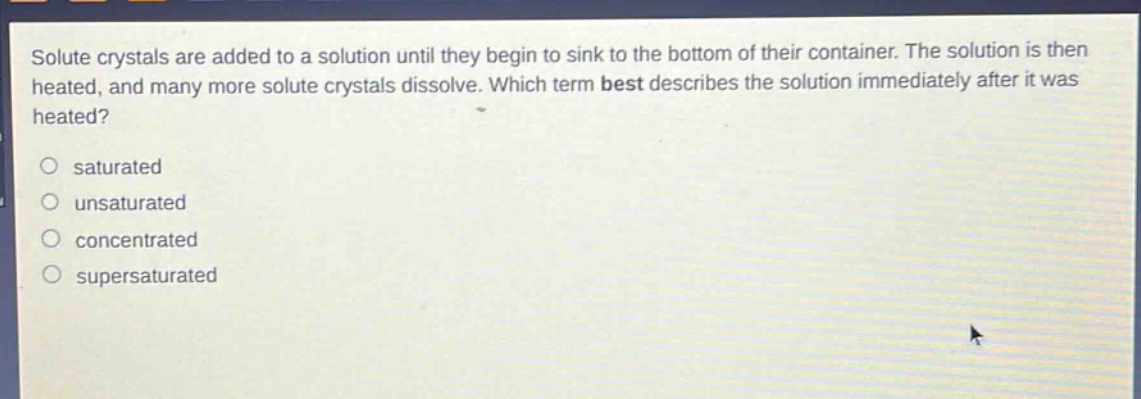 solute crystals are added to a solution until they begin to sink to the bottom of their container. the solution is then heated, and many more solute crystals dissolve. which term best describes the solution immediately after it was heated? saturated unsaturated concentrated supersaturated