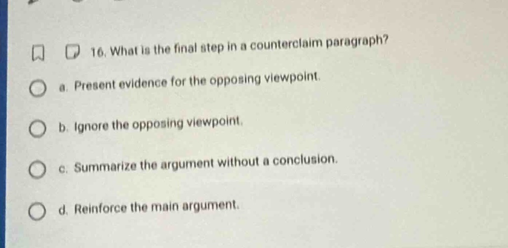 16. what is the final step in a counter - claim paragraph? a. present evidence for the opposing viewpoint. b. ignore the opposing viewpoint. c. summarize the argument without a conclusion. d. reinforce the main argument.