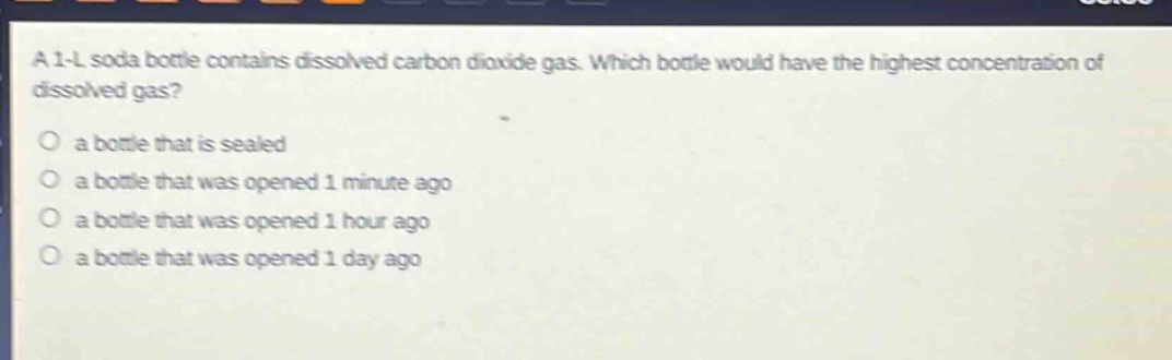 a 1 - l soda bottle contains dissolved carbon dioxide gas. which bottle would have the highest concentration of dissolved gas? a bottle that is sealed a bottle that was opened 1 minute ago a bottle that was opened 1 hour ago a bottle that was opened 1 day ago